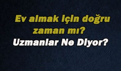 Gayrimenkule Yatırım Yapmak, Ev Almak İçin Doğru Zaman mı? Uzmanların Yorumu!